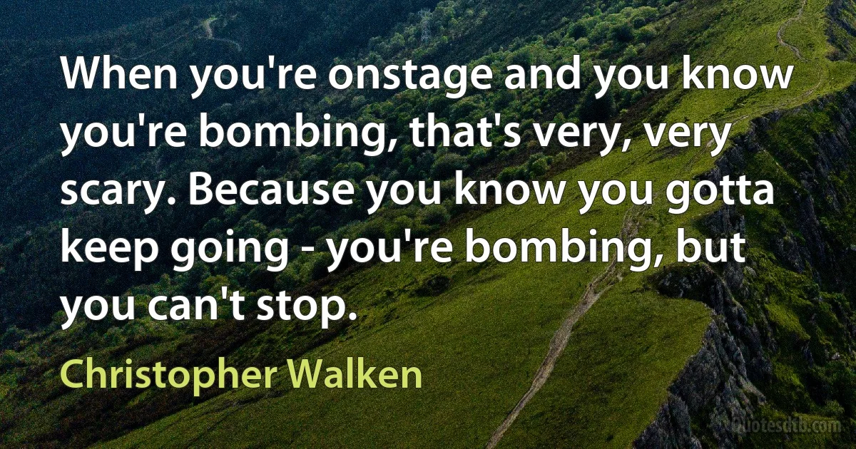 When you're onstage and you know you're bombing, that's very, very scary. Because you know you gotta keep going - you're bombing, but you can't stop. (Christopher Walken)