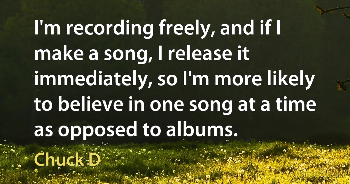 I'm recording freely, and if I make a song, I release it immediately, so I'm more likely to believe in one song at a time as opposed to albums. (Chuck D)