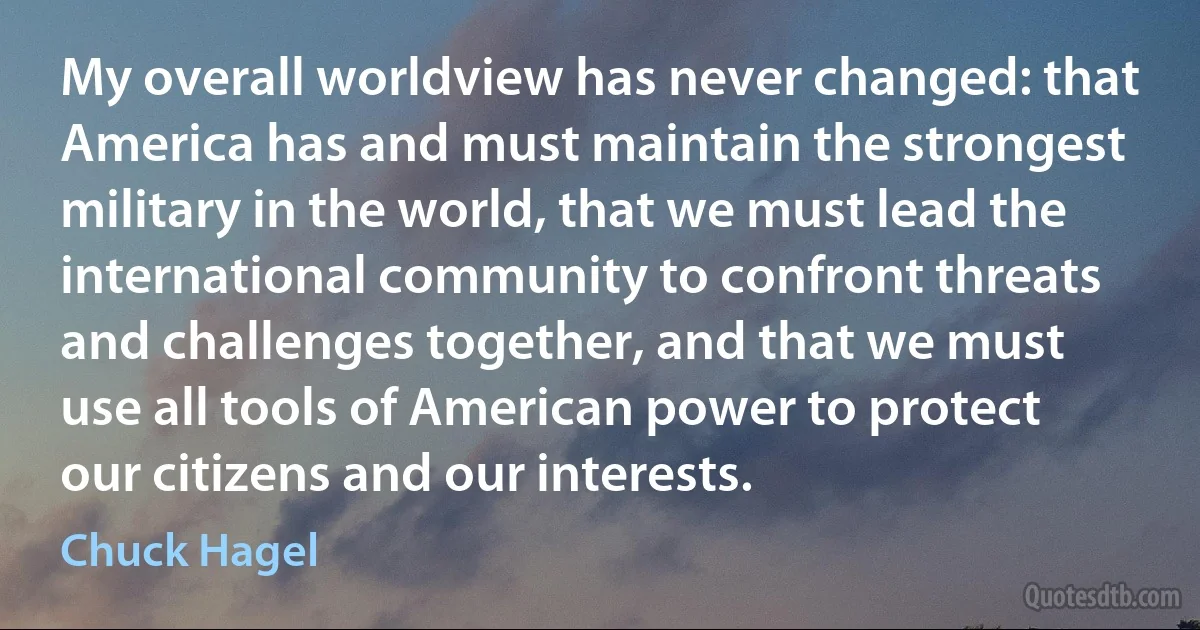 My overall worldview has never changed: that America has and must maintain the strongest military in the world, that we must lead the international community to confront threats and challenges together, and that we must use all tools of American power to protect our citizens and our interests. (Chuck Hagel)