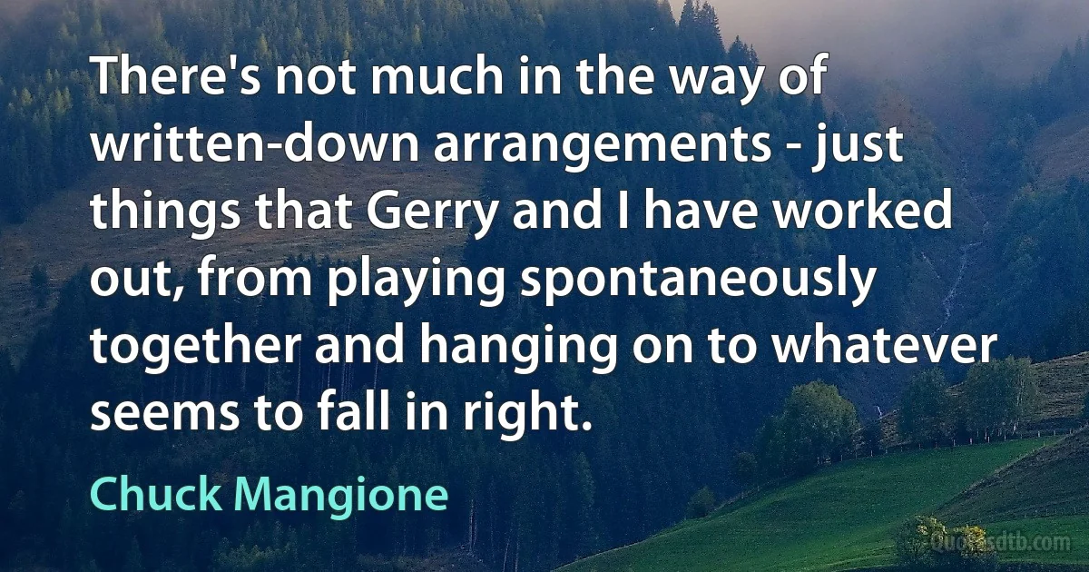 There's not much in the way of written-down arrangements - just things that Gerry and I have worked out, from playing spontaneously together and hanging on to whatever seems to fall in right. (Chuck Mangione)