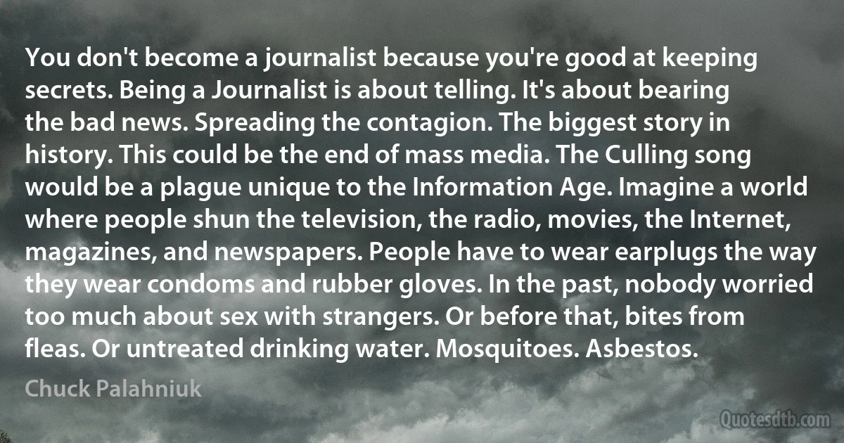 You don't become a journalist because you're good at keeping secrets. Being a Journalist is about telling. It's about bearing the bad news. Spreading the contagion. The biggest story in history. This could be the end of mass media. The Culling song would be a plague unique to the Information Age. Imagine a world where people shun the television, the radio, movies, the Internet, magazines, and newspapers. People have to wear earplugs the way they wear condoms and rubber gloves. In the past, nobody worried too much about sex with strangers. Or before that, bites from fleas. Or untreated drinking water. Mosquitoes. Asbestos. (Chuck Palahniuk)