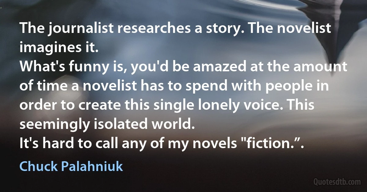 The journalist researches a story. The novelist imagines it.
What's funny is, you'd be amazed at the amount of time a novelist has to spend with people in order to create this single lonely voice. This seemingly isolated world.
It's hard to call any of my novels "fiction.”. (Chuck Palahniuk)