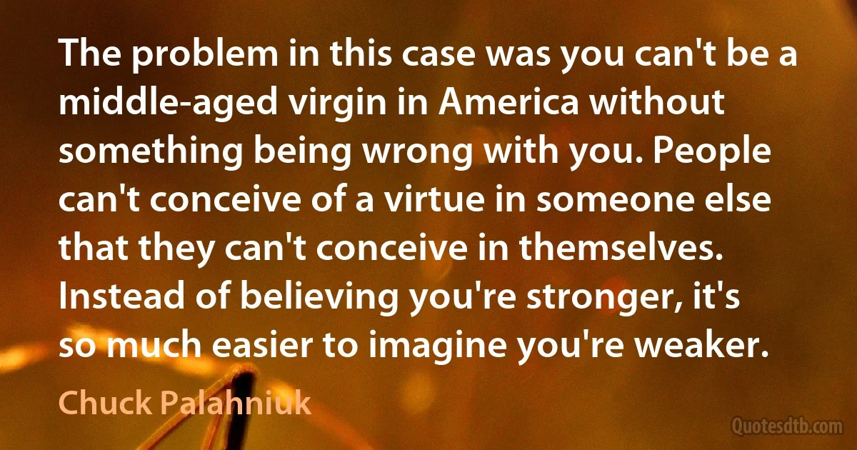 The problem in this case was you can't be a middle-aged virgin in America without something being wrong with you. People can't conceive of a virtue in someone else that they can't conceive in themselves. Instead of believing you're stronger, it's so much easier to imagine you're weaker. (Chuck Palahniuk)