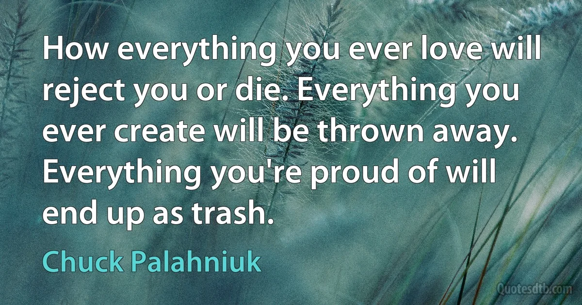 How everything you ever love will reject you or die. Everything you ever create will be thrown away. Everything you're proud of will end up as trash. (Chuck Palahniuk)