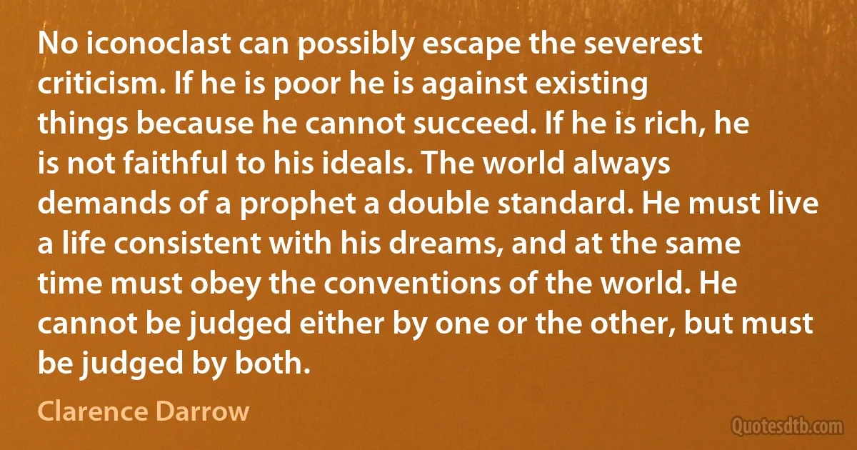 No iconoclast can possibly escape the severest criticism. If he is poor he is against existing things because he cannot succeed. If he is rich, he is not faithful to his ideals. The world always demands of a prophet a double standard. He must live a life consistent with his dreams, and at the same time must obey the conventions of the world. He cannot be judged either by one or the other, but must be judged by both. (Clarence Darrow)