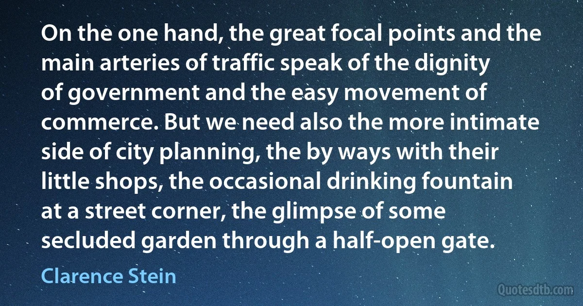 On the one hand, the great focal points and the main arteries of traffic speak of the dignity of government and the easy movement of commerce. But we need also the more intimate side of city planning, the by ways with their little shops, the occasional drinking fountain at a street corner, the glimpse of some secluded garden through a half-open gate. (Clarence Stein)