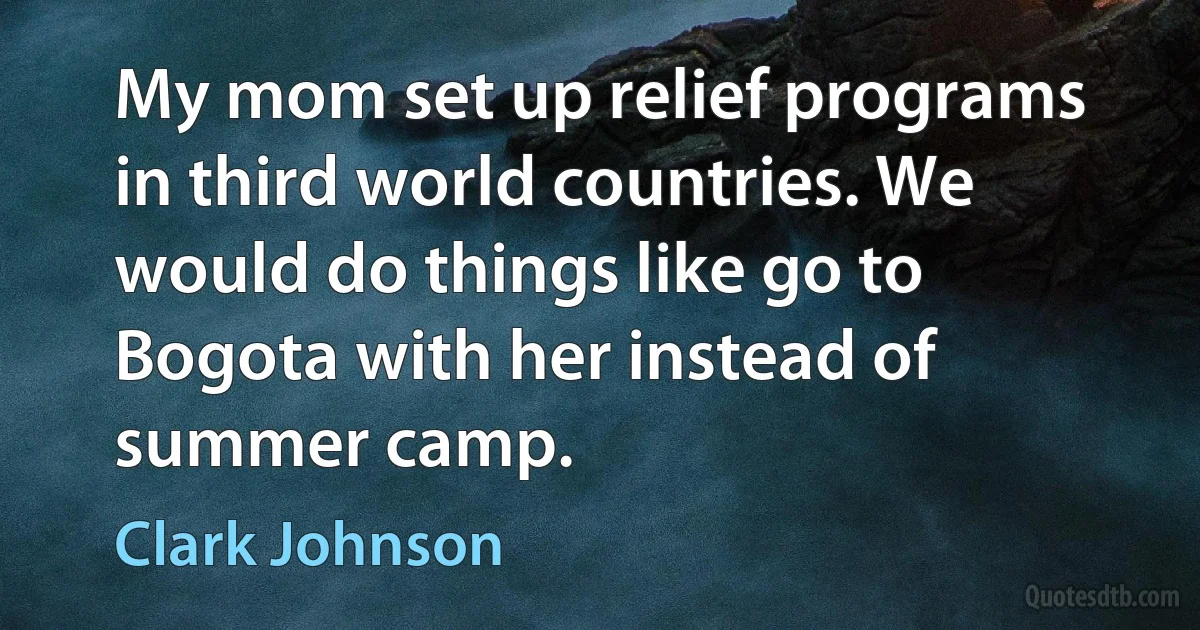 My mom set up relief programs in third world countries. We would do things like go to Bogota with her instead of summer camp. (Clark Johnson)