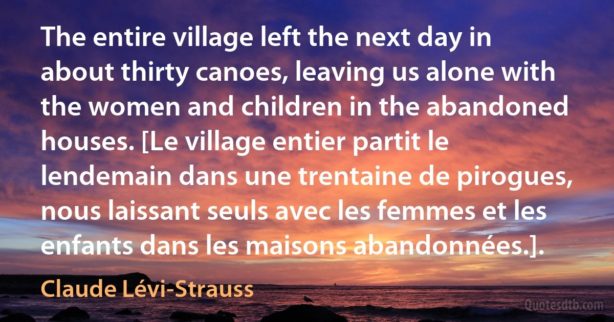 The entire village left the next day in about thirty canoes, leaving us alone with the women and children in the abandoned houses. [Le village entier partit le lendemain dans une trentaine de pirogues, nous laissant seuls avec les femmes et les enfants dans les maisons abandonnées.]. (Claude Lévi-Strauss)