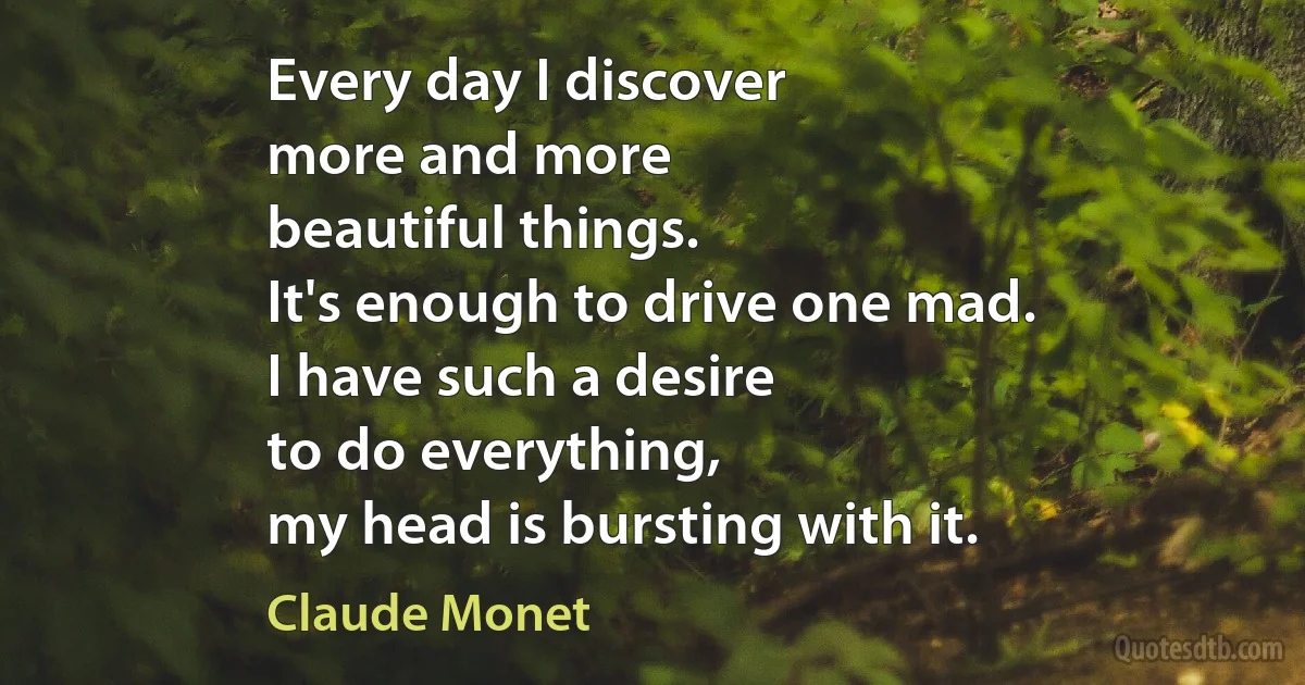 Every day I discover
more and more
beautiful things.
It's enough to drive one mad.
I have such a desire
to do everything,
my head is bursting with it. (Claude Monet)