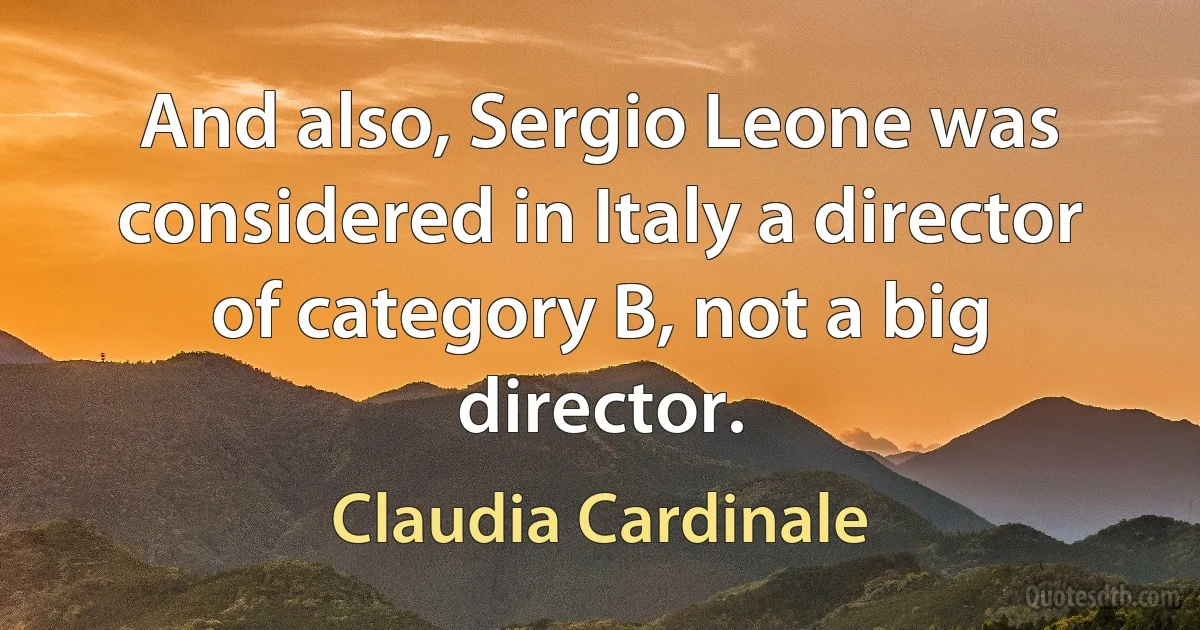 And also, Sergio Leone was considered in Italy a director of category B, not a big director. (Claudia Cardinale)