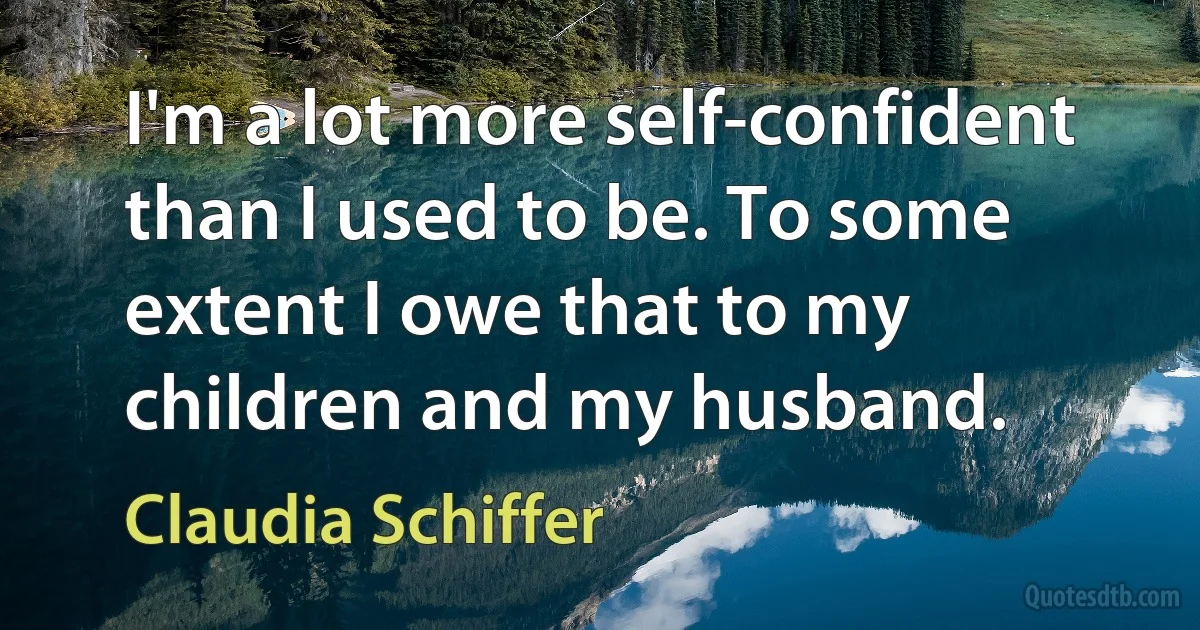 I'm a lot more self-confident than I used to be. To some extent I owe that to my children and my husband. (Claudia Schiffer)