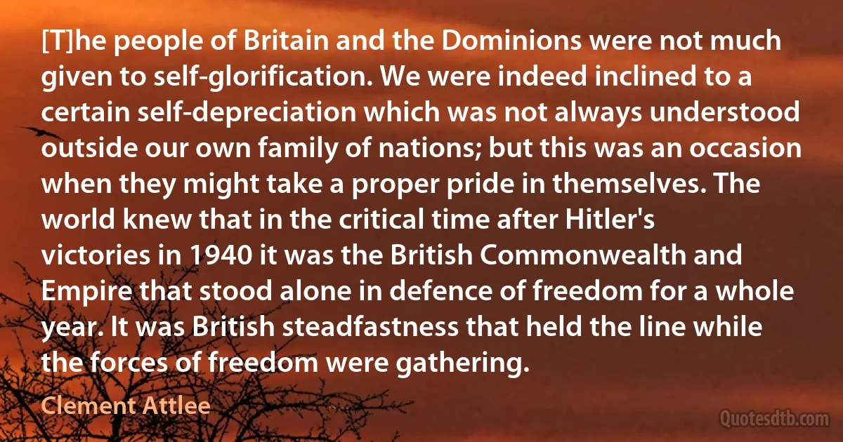 [T]he people of Britain and the Dominions were not much given to self-glorification. We were indeed inclined to a certain self-depreciation which was not always understood outside our own family of nations; but this was an occasion when they might take a proper pride in themselves. The world knew that in the critical time after Hitler's victories in 1940 it was the British Commonwealth and Empire that stood alone in defence of freedom for a whole year. It was British steadfastness that held the line while the forces of freedom were gathering. (Clement Attlee)