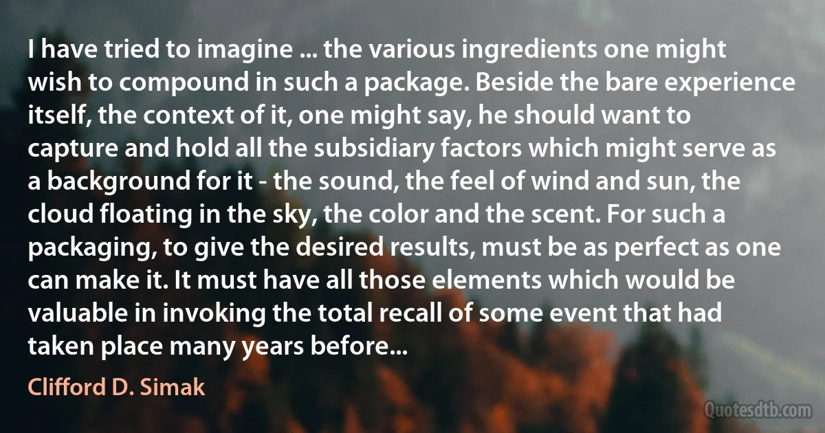 I have tried to imagine ... the various ingredients one might wish to compound in such a package. Beside the bare experience itself, the context of it, one might say, he should want to capture and hold all the subsidiary factors which might serve as a background for it - the sound, the feel of wind and sun, the cloud floating in the sky, the color and the scent. For such a packaging, to give the desired results, must be as perfect as one can make it. It must have all those elements which would be valuable in invoking the total recall of some event that had taken place many years before... (Clifford D. Simak)