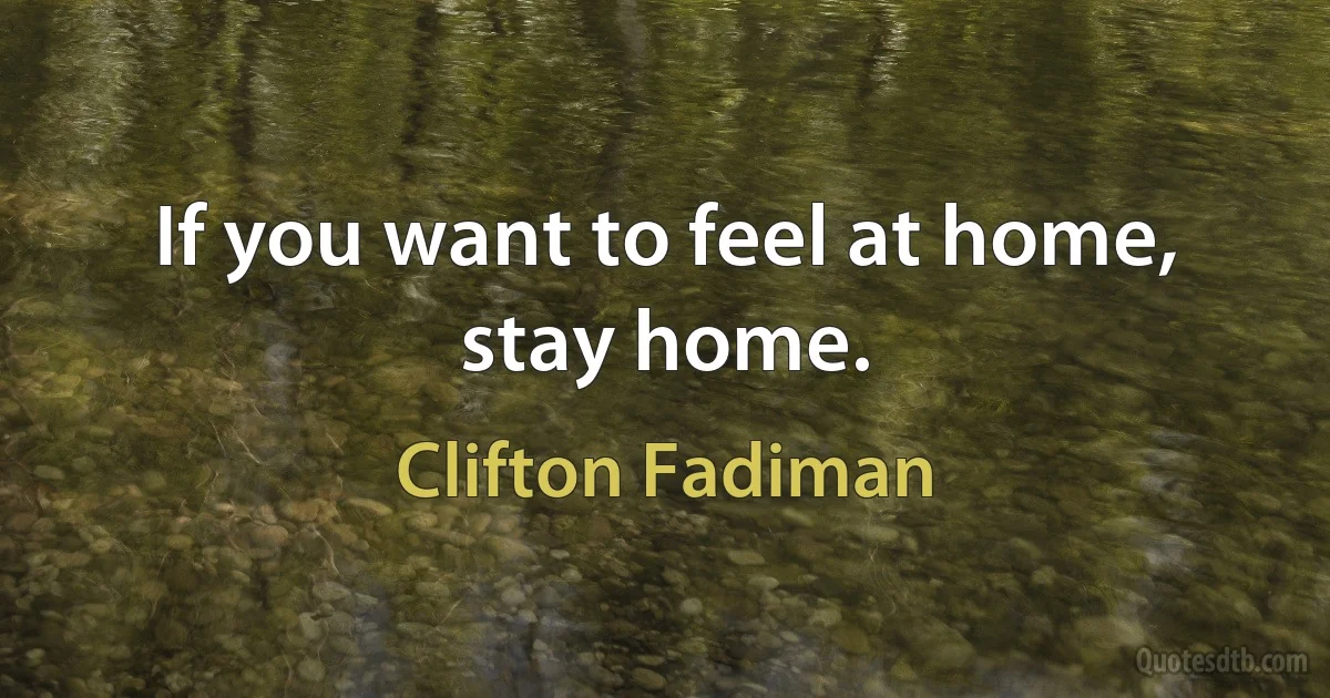 If you want to feel at home, stay home. (Clifton Fadiman)