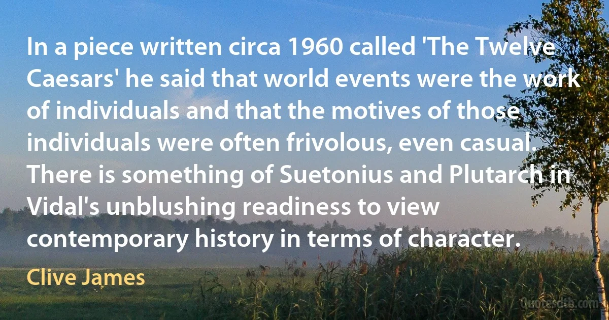 In a piece written circa 1960 called 'The Twelve Caesars' he said that world events were the work of individuals and that the motives of those individuals were often frivolous, even casual. There is something of Suetonius and Plutarch in Vidal's unblushing readiness to view contemporary history in terms of character. (Clive James)