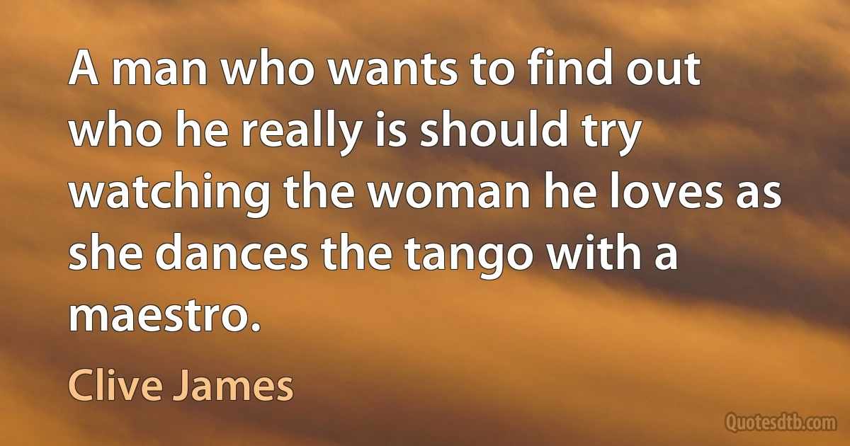 A man who wants to find out who he really is should try watching the woman he loves as she dances the tango with a maestro. (Clive James)