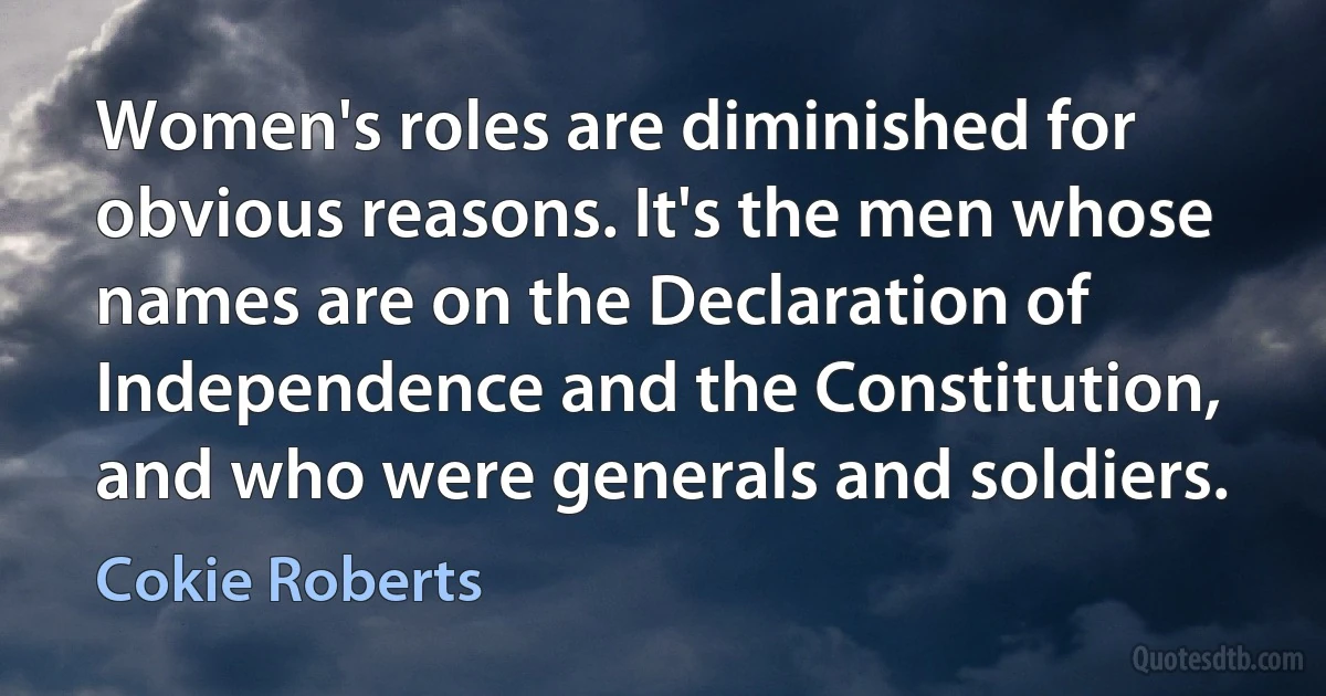 Women's roles are diminished for obvious reasons. It's the men whose names are on the Declaration of Independence and the Constitution, and who were generals and soldiers. (Cokie Roberts)