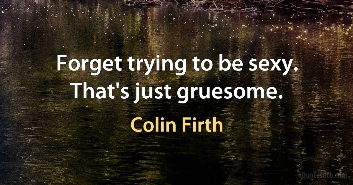 Forget trying to be sexy. That's just gruesome. (Colin Firth)