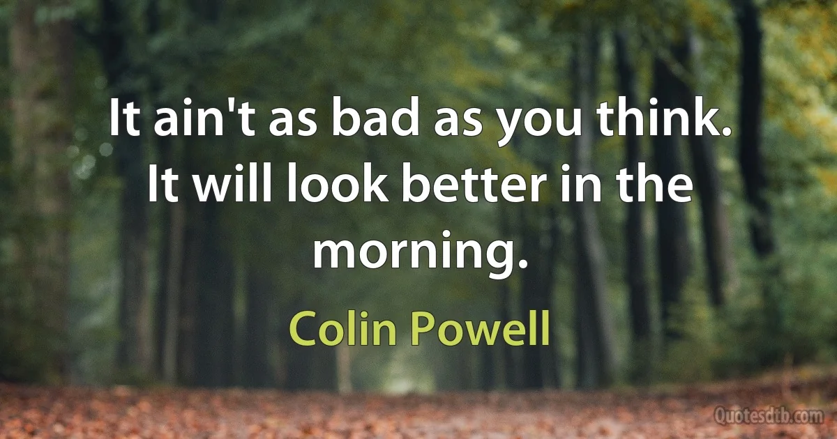 It ain't as bad as you think. It will look better in the morning. (Colin Powell)