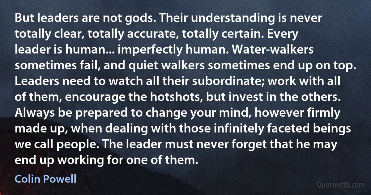 But leaders are not gods. Their understanding is never totally clear, totally accurate, totally certain. Every leader is human... imperfectly human. Water-walkers sometimes fail, and quiet walkers sometimes end up on top. Leaders need to watch all their subordinate; work with all of them, encourage the hotshots, but invest in the others. Always be prepared to change your mind, however firmly made up, when dealing with those infinitely faceted beings we call people. The leader must never forget that he may end up working for one of them. (Colin Powell)