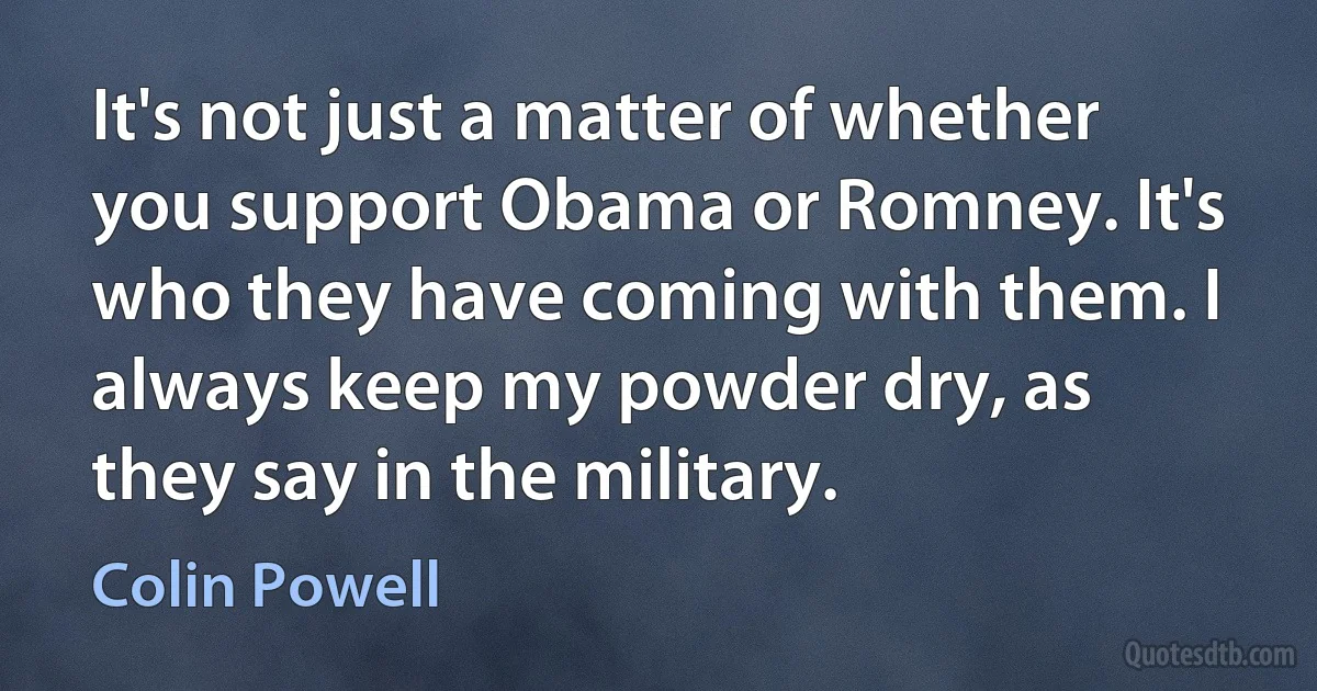 It's not just a matter of whether you support Obama or Romney. It's who they have coming with them. I always keep my powder dry, as they say in the military. (Colin Powell)