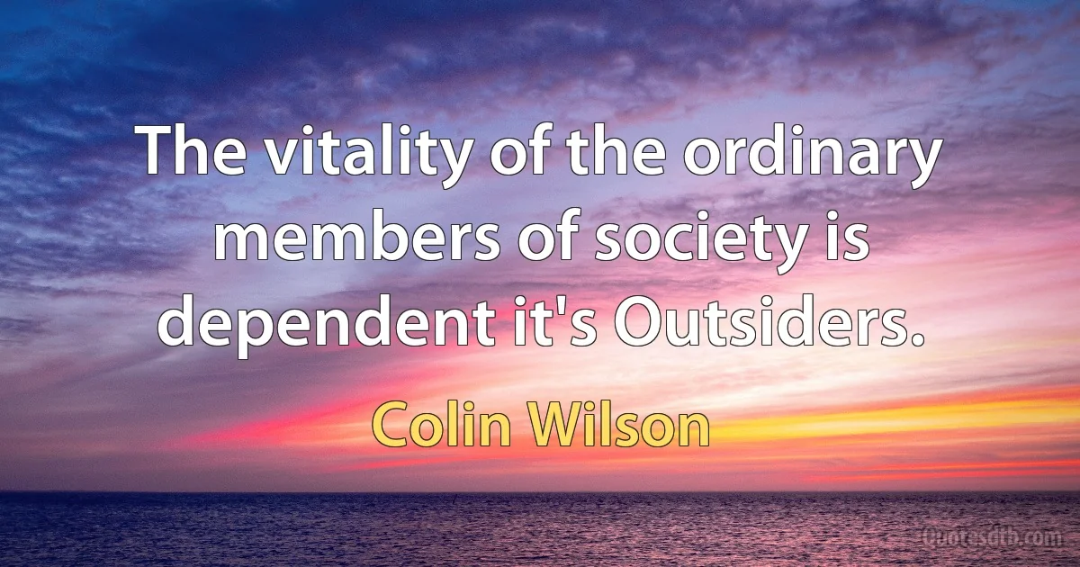 The vitality of the ordinary members of society is dependent it's Outsiders. (Colin Wilson)