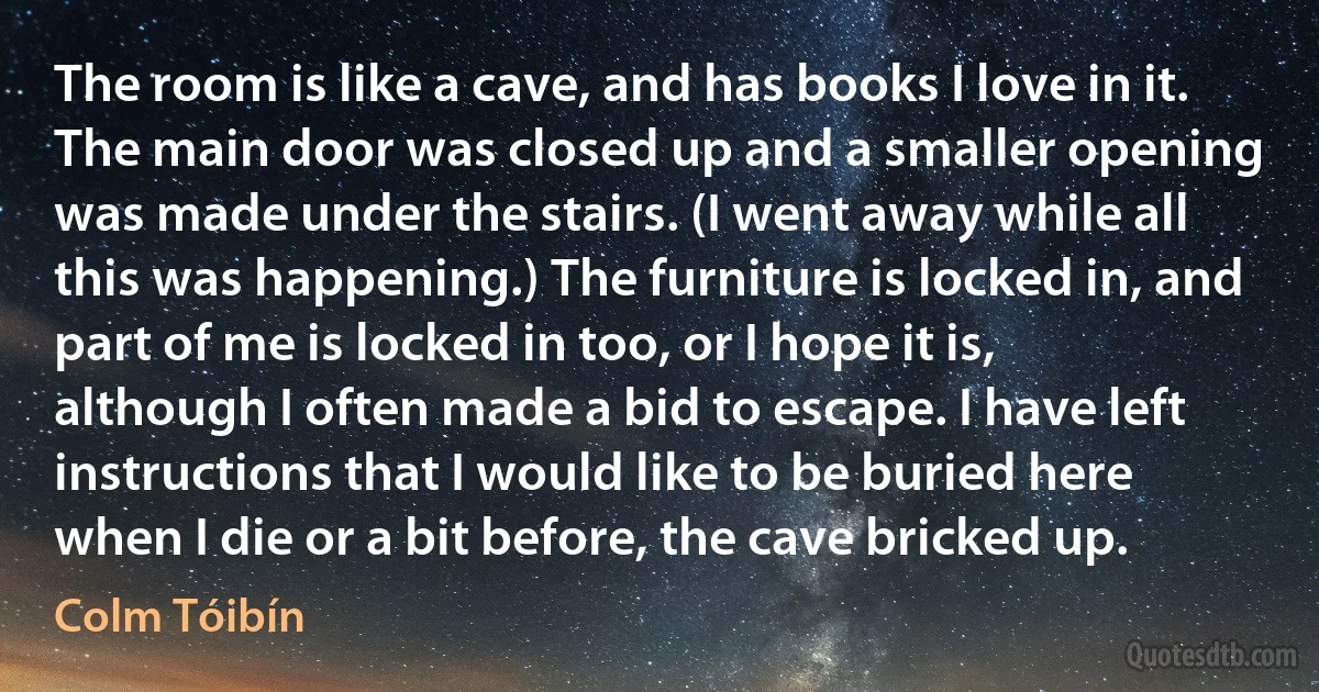 The room is like a cave, and has books I love in it. The main door was closed up and a smaller opening was made under the stairs. (I went away while all this was happening.) The furniture is locked in, and part of me is locked in too, or I hope it is, although I often made a bid to escape. I have left instructions that I would like to be buried here when I die or a bit before, the cave bricked up. (Colm Tóibín)