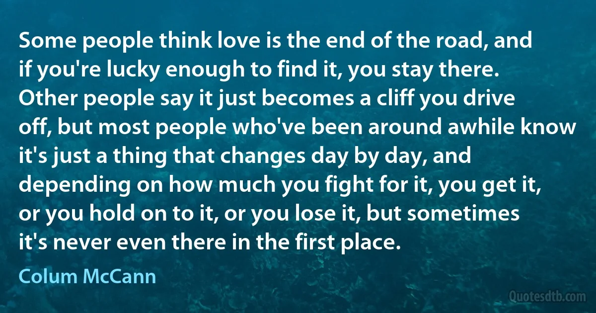 Some people think love is the end of the road, and if you're lucky enough to find it, you stay there. Other people say it just becomes a cliff you drive off, but most people who've been around awhile know it's just a thing that changes day by day, and depending on how much you fight for it, you get it, or you hold on to it, or you lose it, but sometimes it's never even there in the first place. (Colum McCann)