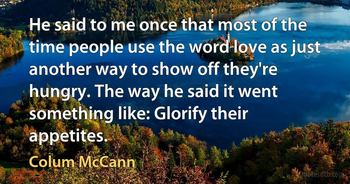 He said to me once that most of the time people use the word love as just another way to show off they're hungry. The way he said it went something like: Glorify their appetites. (Colum McCann)