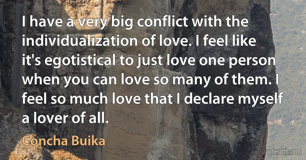 I have a very big conflict with the individualization of love. I feel like it's egotistical to just love one person when you can love so many of them. I feel so much love that I declare myself a lover of all. (Concha Buika)