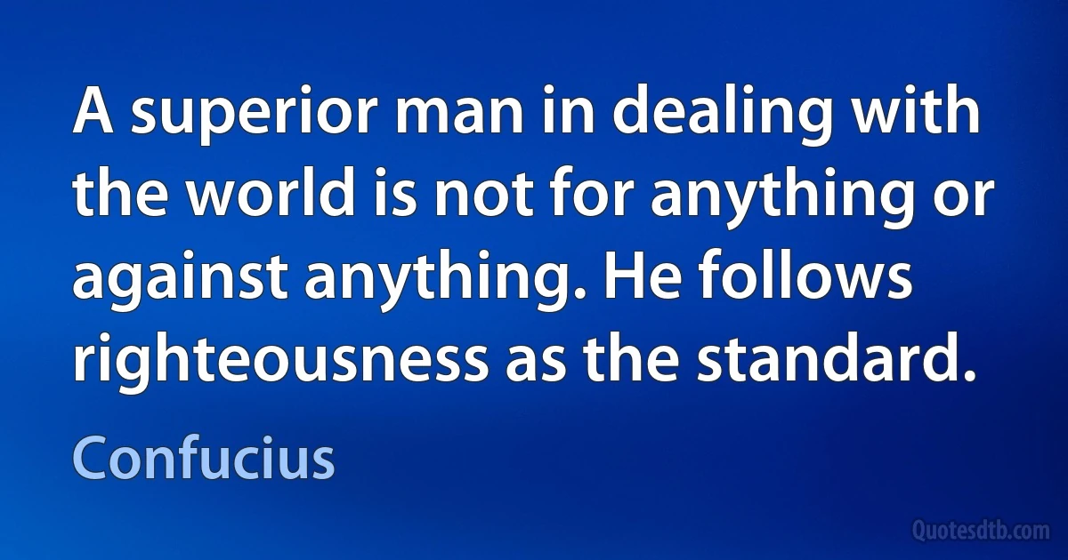 A superior man in dealing with the world is not for anything or against anything. He follows righteousness as the standard. (Confucius)