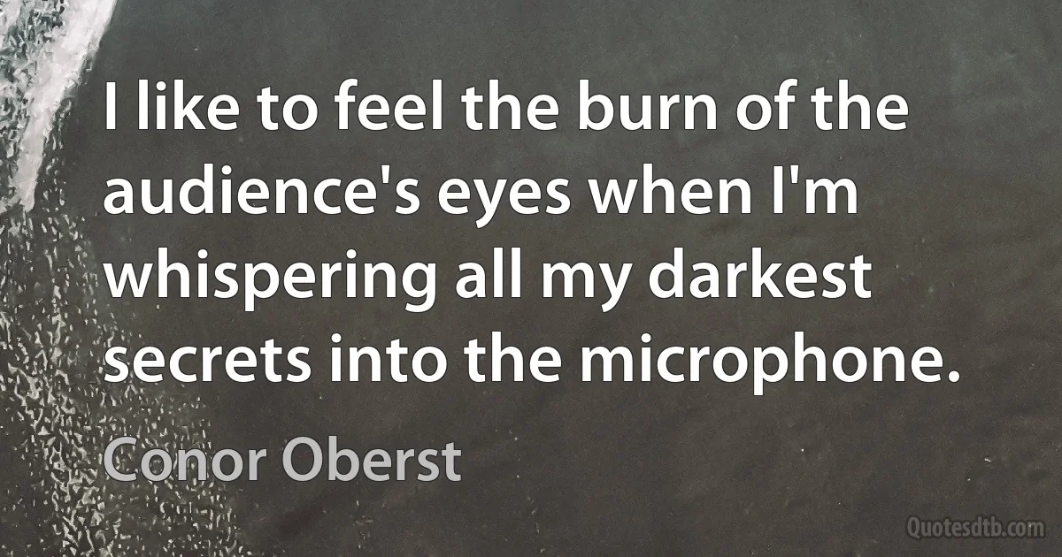 I like to feel the burn of the audience's eyes when I'm whispering all my darkest secrets into the microphone. (Conor Oberst)