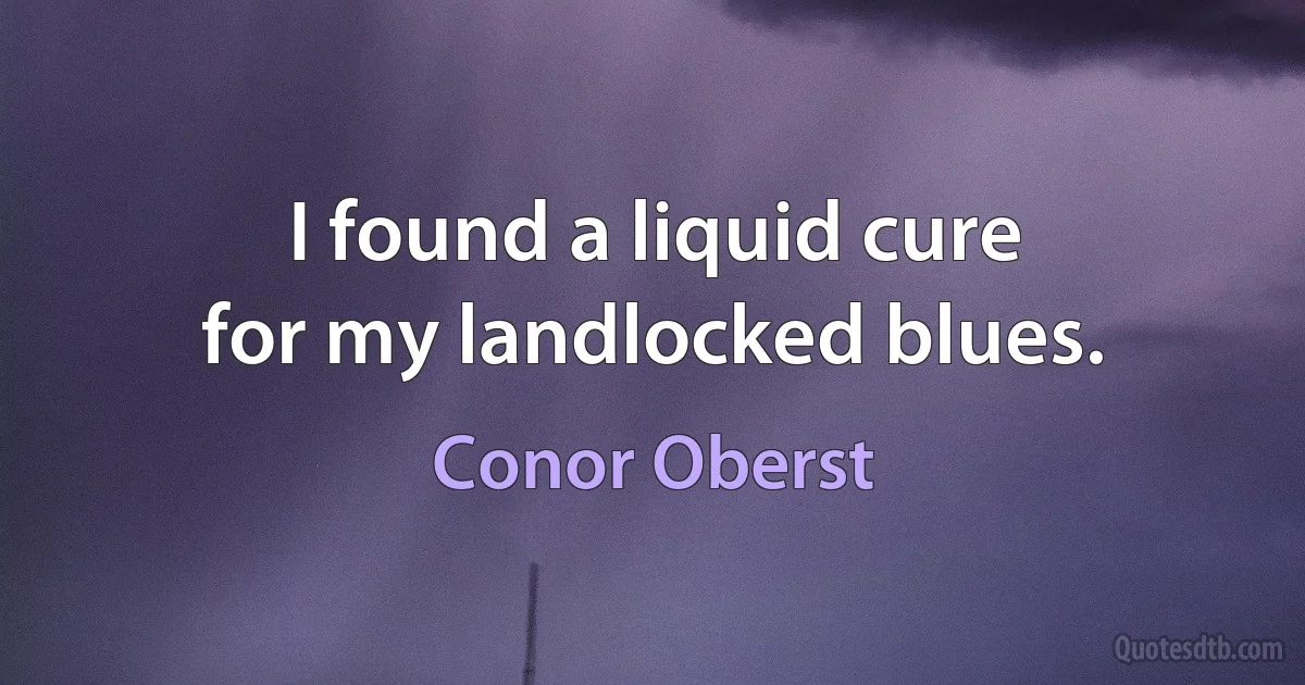 I found a liquid cure
for my landlocked blues. (Conor Oberst)