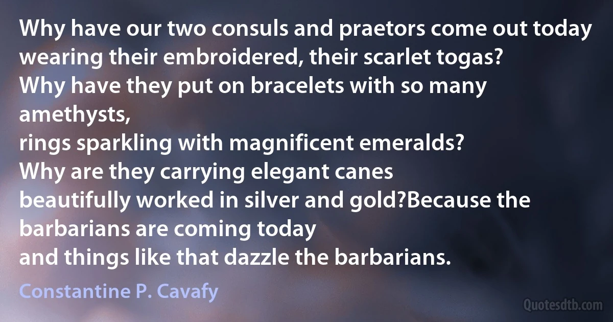 Why have our two consuls and praetors come out today
wearing their embroidered, their scarlet togas?
Why have they put on bracelets with so many amethysts,
rings sparkling with magnificent emeralds?
Why are they carrying elegant canes
beautifully worked in silver and gold?Because the barbarians are coming today
and things like that dazzle the barbarians. (Constantine P. Cavafy)