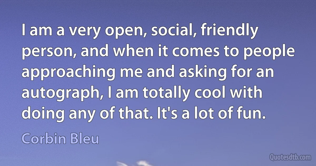 I am a very open, social, friendly person, and when it comes to people approaching me and asking for an autograph, I am totally cool with doing any of that. It's a lot of fun. (Corbin Bleu)