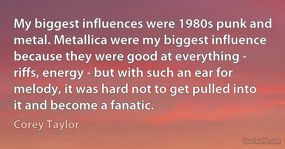 My biggest influences were 1980s punk and metal. Metallica were my biggest influence because they were good at everything - riffs, energy - but with such an ear for melody, it was hard not to get pulled into it and become a fanatic. (Corey Taylor)