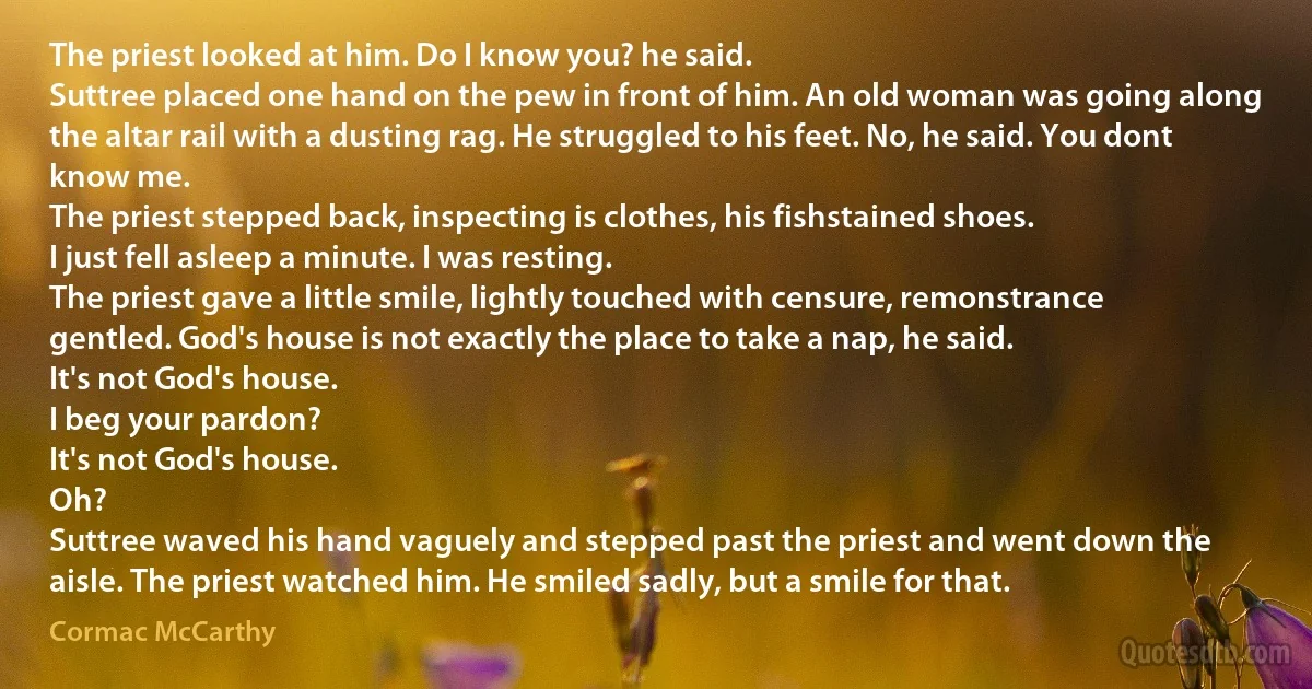 The priest looked at him. Do I know you? he said.
Suttree placed one hand on the pew in front of him. An old woman was going along the altar rail with a dusting rag. He struggled to his feet. No, he said. You dont know me.
The priest stepped back, inspecting is clothes, his fishstained shoes.
I just fell asleep a minute. I was resting.
The priest gave a little smile, lightly touched with censure, remonstrance gentled. God's house is not exactly the place to take a nap, he said.
It's not God's house.
I beg your pardon?
It's not God's house.
Oh?
Suttree waved his hand vaguely and stepped past the priest and went down the aisle. The priest watched him. He smiled sadly, but a smile for that. (Cormac McCarthy)