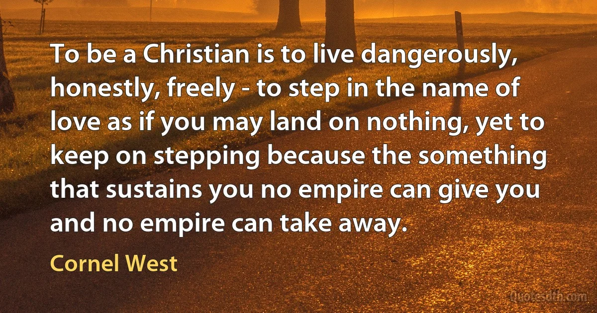 To be a Christian is to live dangerously, honestly, freely - to step in the name of love as if you may land on nothing, yet to keep on stepping because the something that sustains you no empire can give you and no empire can take away. (Cornel West)