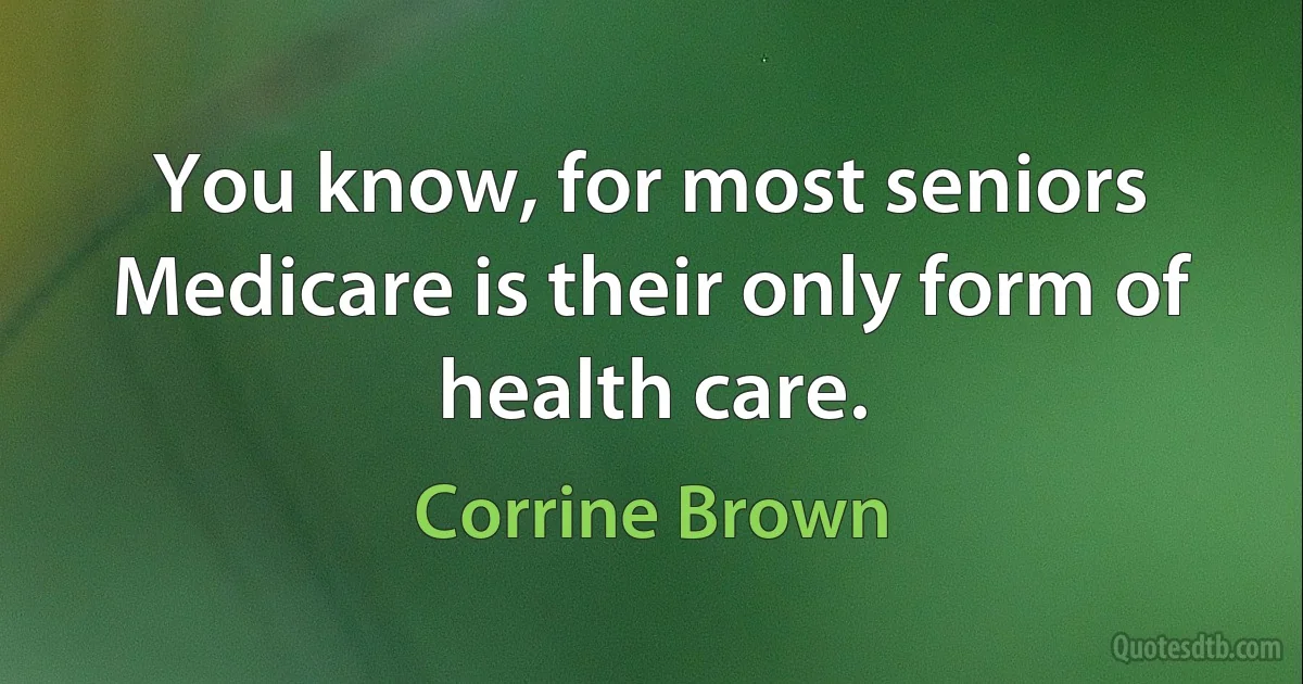 You know, for most seniors Medicare is their only form of health care. (Corrine Brown)