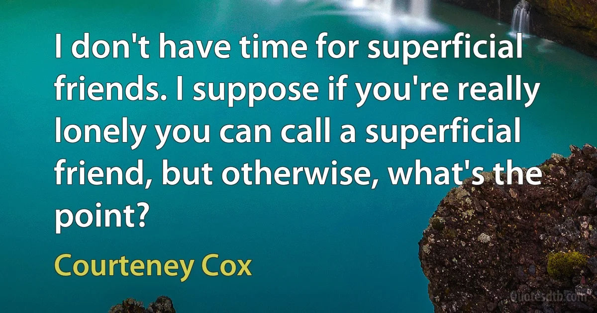 I don't have time for superficial friends. I suppose if you're really lonely you can call a superficial friend, but otherwise, what's the point? (Courteney Cox)