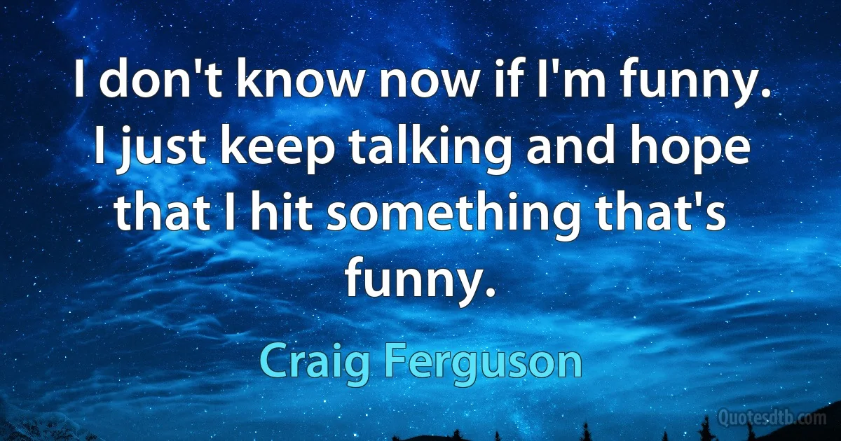 I don't know now if I'm funny. I just keep talking and hope that I hit something that's funny. (Craig Ferguson)