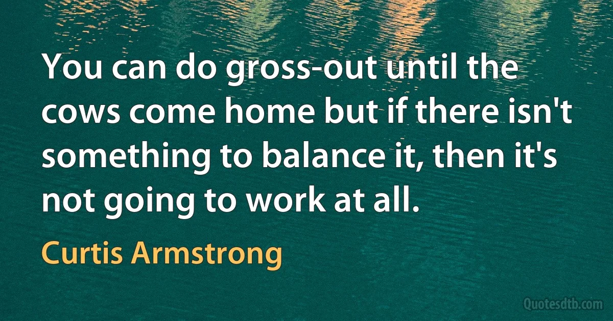 You can do gross-out until the cows come home but if there isn't something to balance it, then it's not going to work at all. (Curtis Armstrong)