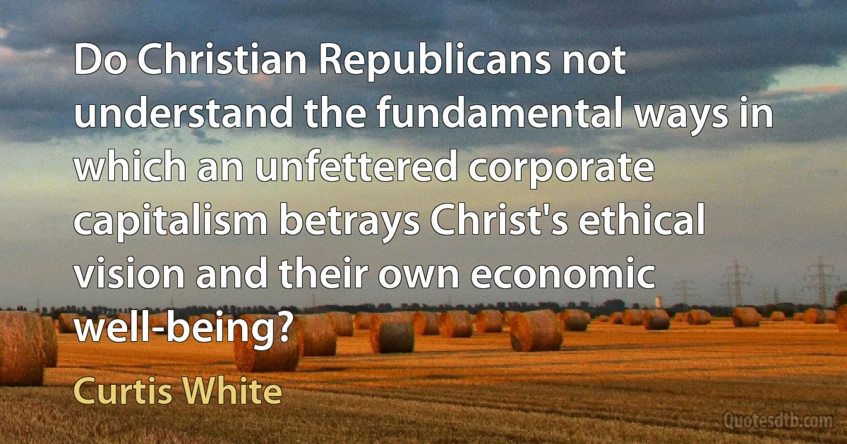 Do Christian Republicans not understand the fundamental ways in which an unfettered corporate capitalism betrays Christ's ethical vision and their own economic well-being? (Curtis White)