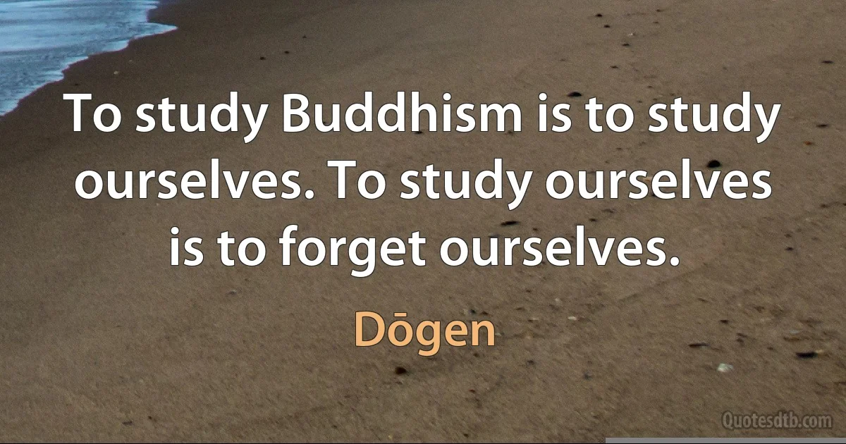 To study Buddhism is to study ourselves. To study ourselves is to forget ourselves. (Dōgen)