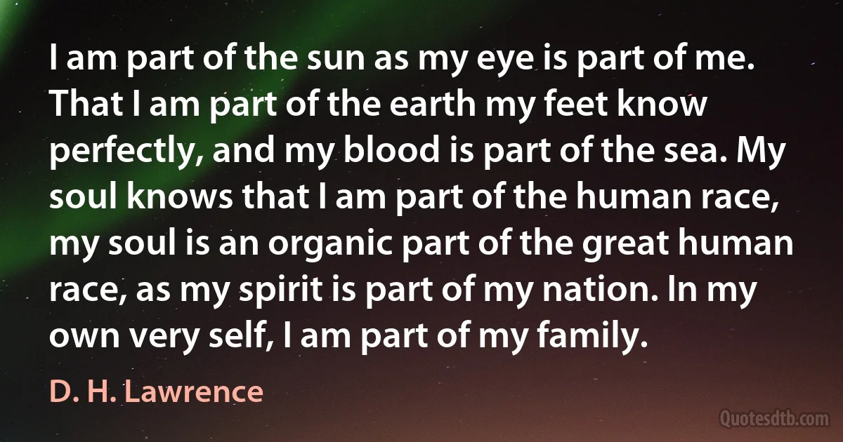 I am part of the sun as my eye is part of me. That I am part of the earth my feet know perfectly, and my blood is part of the sea. My soul knows that I am part of the human race, my soul is an organic part of the great human race, as my spirit is part of my nation. In my own very self, I am part of my family. (D. H. Lawrence)