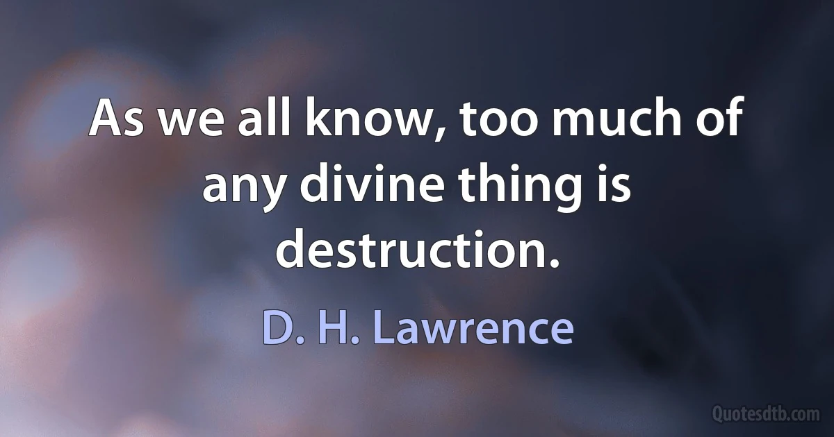 As we all know, too much of any divine thing is destruction. (D. H. Lawrence)