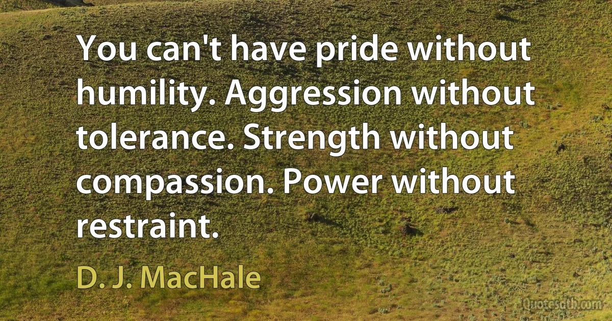 You can't have pride without humility. Aggression without tolerance. Strength without compassion. Power without restraint. (D. J. MacHale)