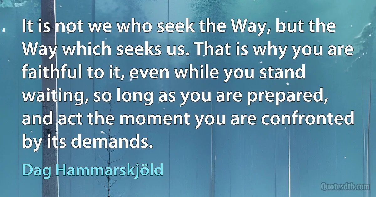 It is not we who seek the Way, but the Way which seeks us. That is why you are faithful to it, even while you stand waiting, so long as you are prepared, and act the moment you are confronted by its demands. (Dag Hammarskjöld)