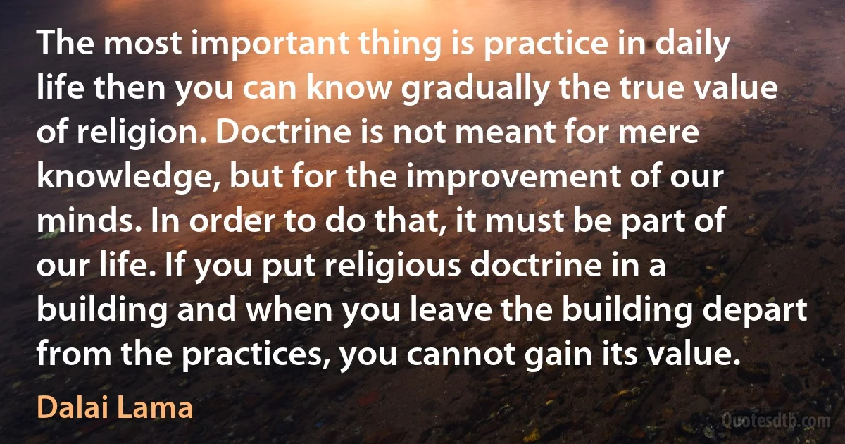 The most important thing is practice in daily life then you can know gradually the true value of religion. Doctrine is not meant for mere knowledge, but for the improvement of our minds. In order to do that, it must be part of our life. If you put religious doctrine in a building and when you leave the building depart from the practices, you cannot gain its value. (Dalai Lama)