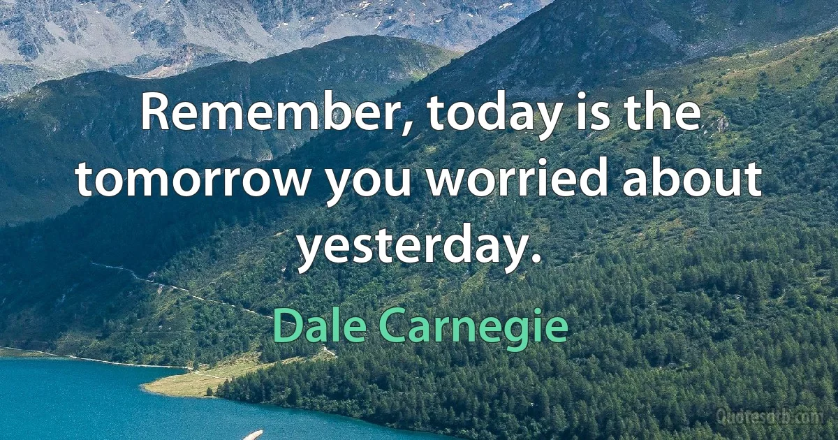 Remember, today is the tomorrow you worried about yesterday. (Dale Carnegie)